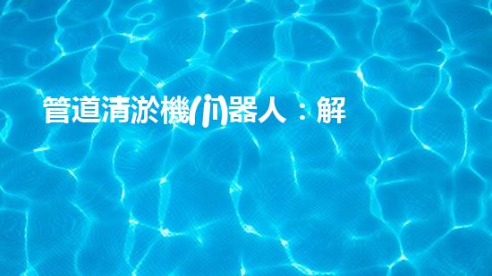 管道清淤機(jī)器人：解放城市下水道的潛力炸彈！